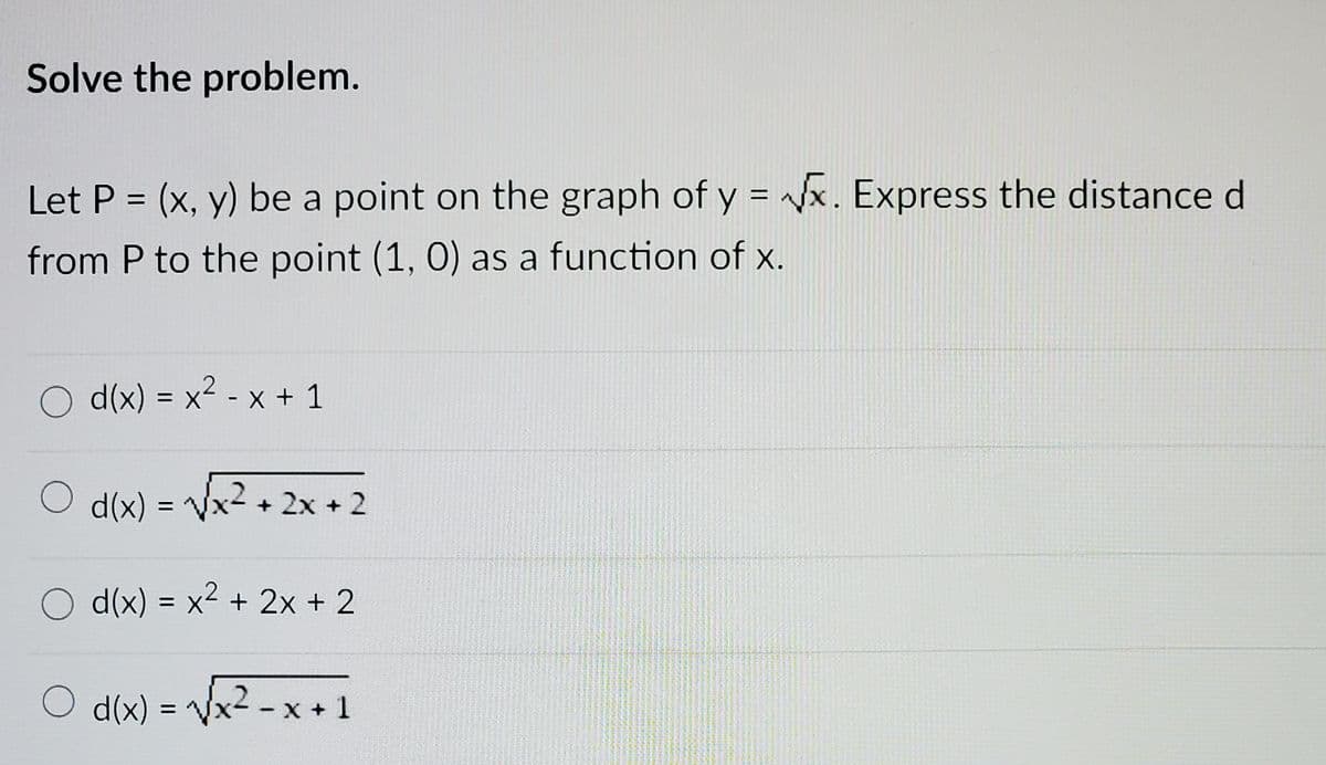 Solve the problem.
Let P = (x, y) be a point on the graph of y = x. Express the distance d
from P to the point (1, 0) as a function of x.
O d(x) = x2 - x + 1
d(x) = Vx2 + 2x + 2
d(x) = x2 + 2x + 2
O d(x) = Vx2 - x + 1
