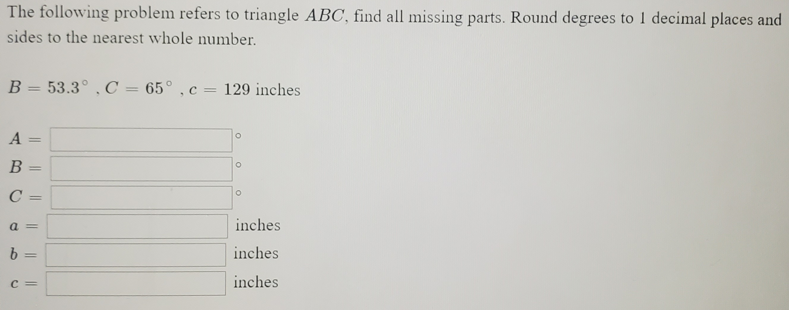 The following problem refers to triangle ABC, find all missing parts. Round degrees to 1 decimal places and
sides to the nearest whole number.
B = 53.3° , C = 65° , c = 129 inches
||
||
A
В
%3D
a =
inches
9.
inches
%3D
C =
inches
