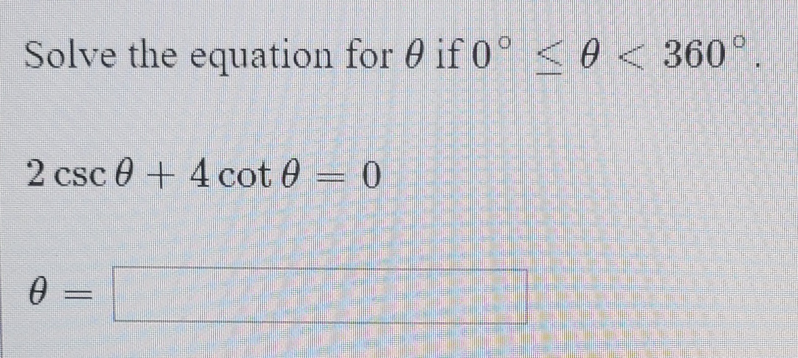 Solve the equation for 0 if 0° < 0 < 360°
2 csc 0 + 4 cot 0 = 0
0 =
