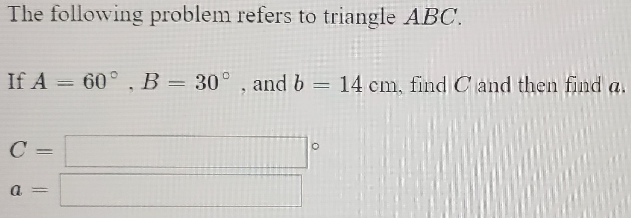 The following problem refers to triangle ABC.
If A = 60° , B = 30° , and b
14 cm, find C and then find a.
C =
a
%3D

