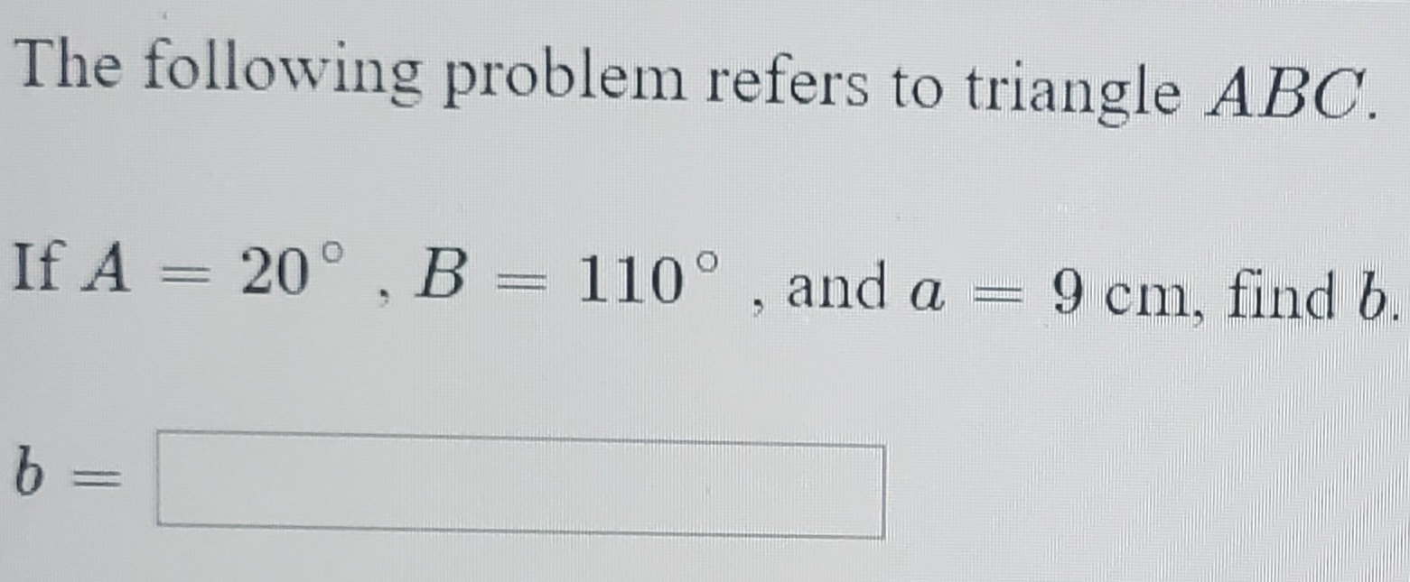 The following problem refers to triangle ABC.
If A = 20° , B = 110° , and a
9 cm, find b.
