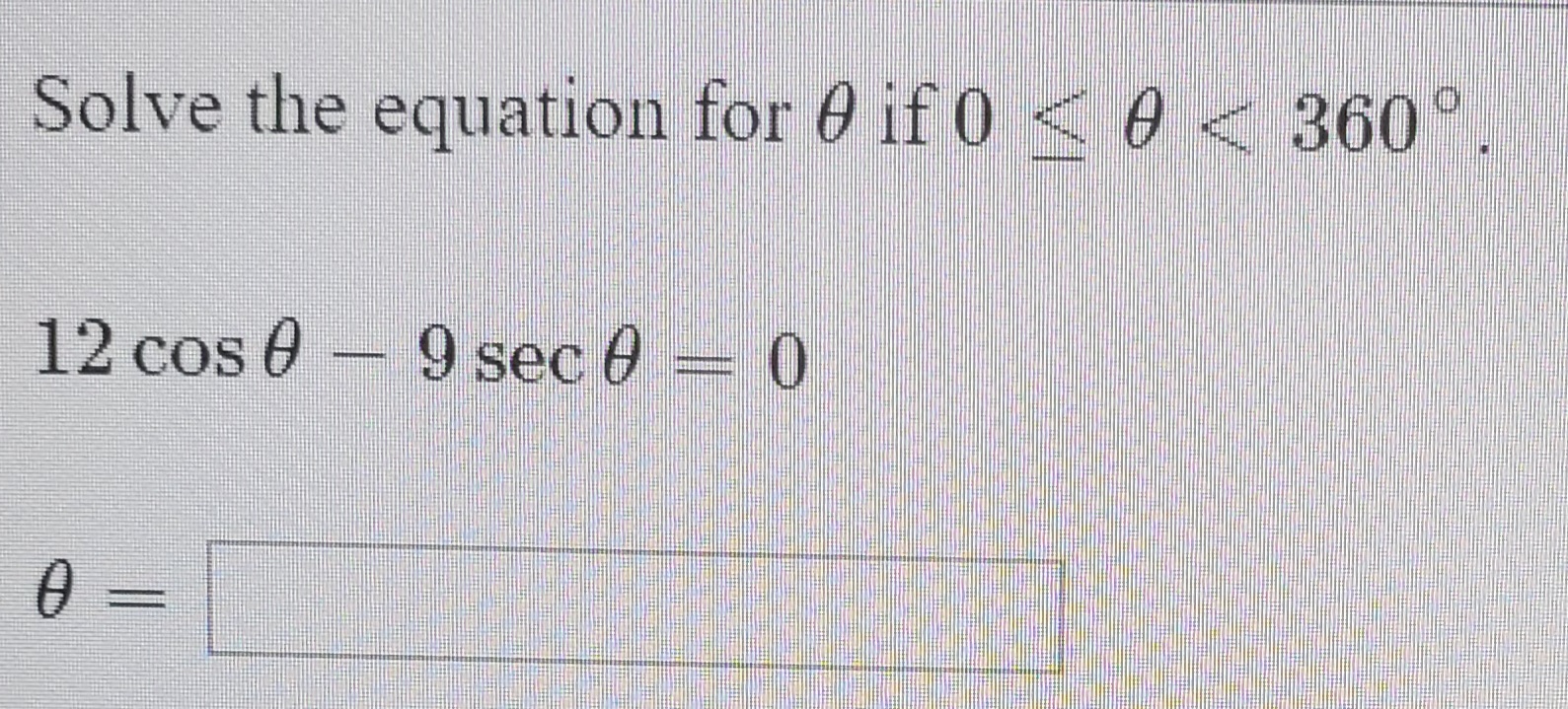 Solve the equation for 0 if 0 <0 < 360°
12 cos 0 - 9 sec 0 = 0
