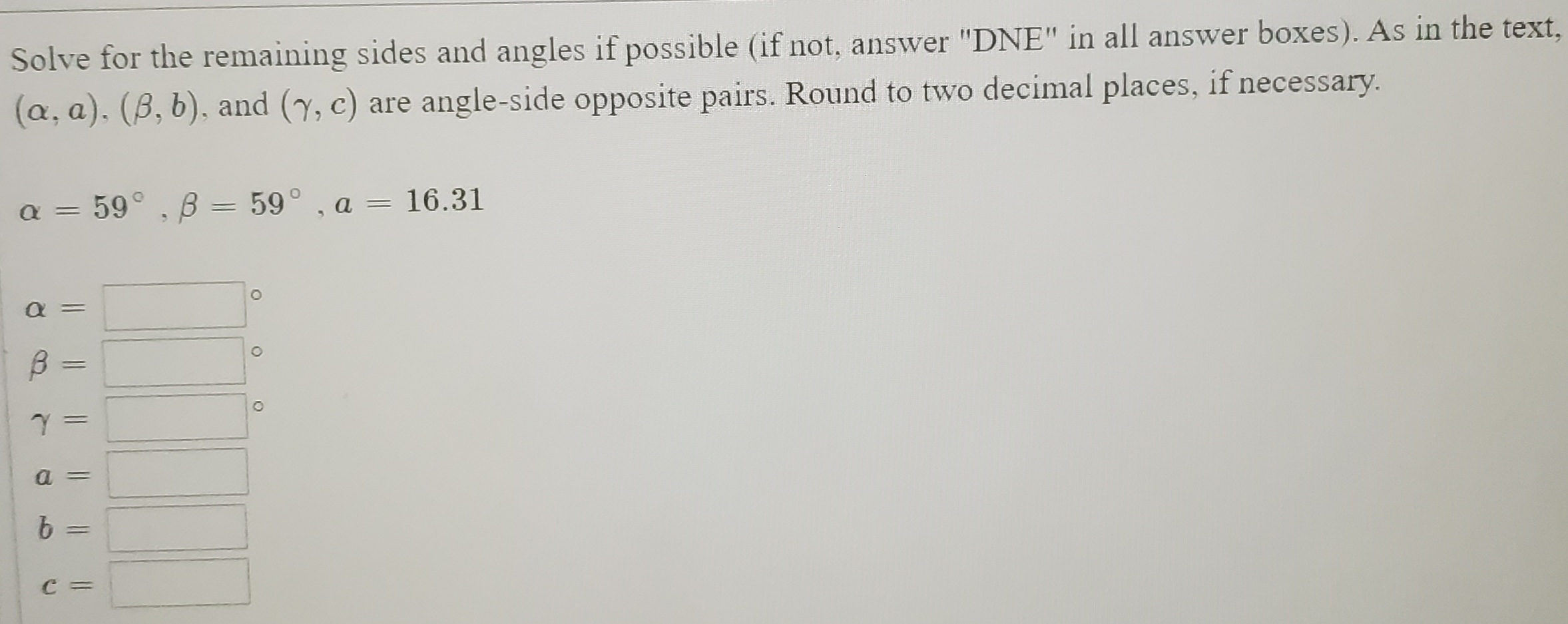 Solve for the remaining sides and angles if possible (if not, answer "DNE" in all answer boxes). As in the text.
(a, a). (B, b), and (y, c) are angle-side opposite pairs. Round to two decimal places, if necessary.
a = 59°, B = 59° , a = 16.31
||
%3D

