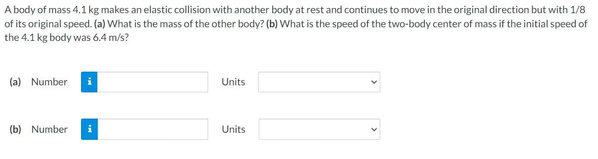 A body of mass 4.1 kg makes an elastic collision with another body at rest and continues to move in the original direction but with 1/8
of its original speed. (a) What is the mass of the other body? (b) What is the speed of the two-body center of mass if the initial speed of
the 4.1 kg body was 6.4 m/s?
(a) Number
i
Units
(b) Number
i
Units
