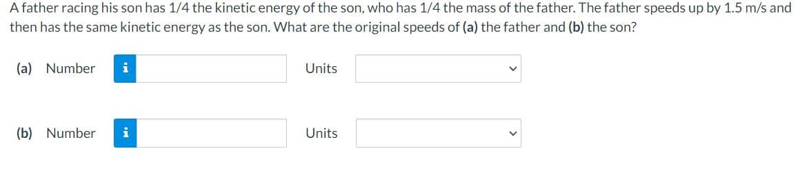 A father racing his son has 1/4 the kinetic energy of the son, who has 1/4 the mass of the father. The father speeds up by 1.5 m/s and
then has the same kinetic energy as the son. What are the original speeds of (a) the father and (b) the son?
(a) Number
i
Units
(b) Number
i
Units
