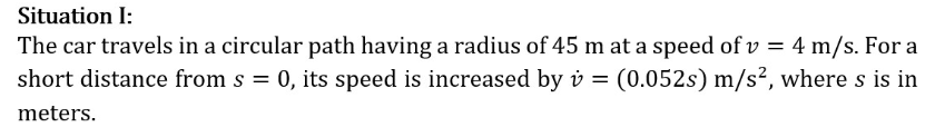 Situation I:
The car travels in a circular path having a radius of 45 m at a speed of v = 4 m/s. For a
short distance from s = 0, its speed is increased by v = (0.052s) m/s², where s is in
meters.