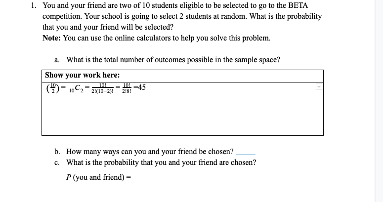 1. You and your friend are two of 10 students eligible to be selected to go to the BETA
competition. Your school is going to select 2 students at random. What is the probability
that you and your friend will be selected?
Note: You can use the online calculators to help you solve this problem.
a. What is the total number of outcomes possible in the sample space?
Show your work here:
()= 10C2
101
21(10-2)!
= 101 =45
2!8!
b. How many ways can you and your friend be chosen?
c. What is the probability that you and your friend are chosen?
P (you and friend) =
