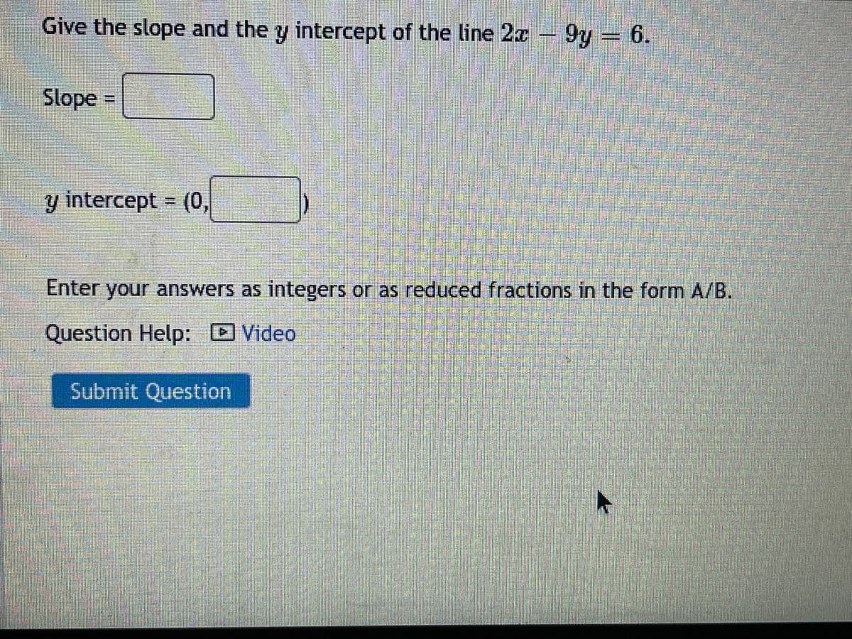 Give the slope and the y intercept of the line 2x 9y = 6.
Slope =
y intercept (0,
Enter your answers as integers or as reduced fractions in the form A/B.
Question Help: D Video
Submit Question
