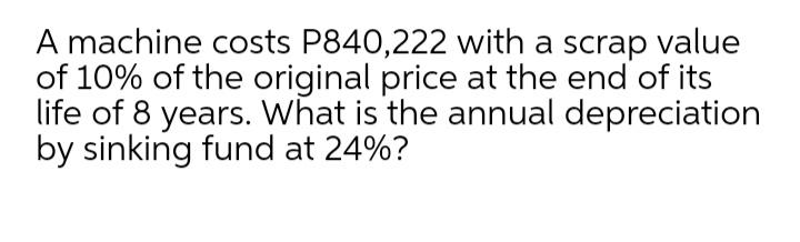 A machine costs P840,222 with a scrap value
of 10% of the original price at the end of its
life of 8 years. What is the annual depreciation
by sinking fund at 24%?
