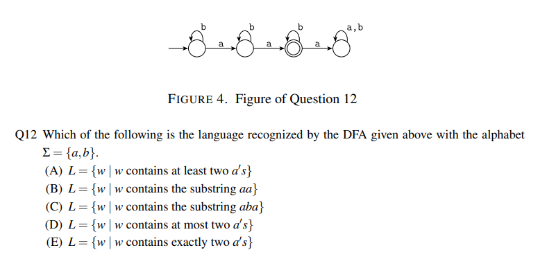 a, b
FIGURE 4. Figure of Question 12
Q12 Which of the following is the language recognized by the DFA given above with the alphabet
Σ = {a,b}.
(A) L = {w|w contains at least two d's}
(B) L= {ww contains the substring aa}
(C) L = {w|w contains the substring aba}
(D) L = {ww contains at most two a's}
(E) L = {w|w contains exactly two a's}