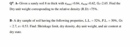 Q': A- Given a sandy soil 8 m thick with emax=0.84, emin=0.62, G-2.65. Find the
Dry unit weight corresponding to the relative density (R.D) =75%.
B-A dry sample of soil having the following properties, LL. 52%, P.L. = 30%, Gs
= 2.7, e= 0.53. Find: Shrinkage limit, dry density, dry unit weight, and air content at
dry state.
