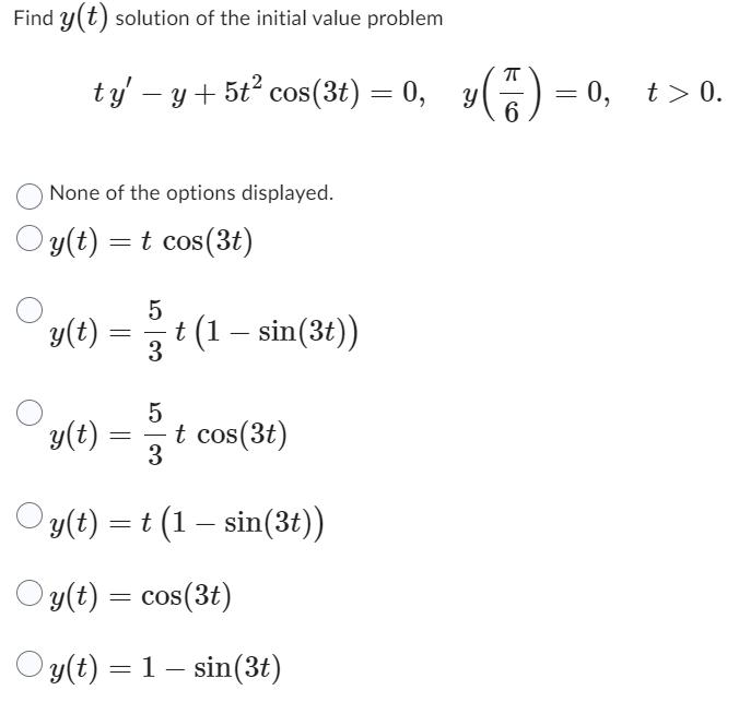 Find y(t) solution of the initial value problem
ty' − y + 5t² cos(3t) = 0, y(7)
6
None of the options displayed.
y(t) = t cos(3t)
y(t)
=
y(t) =
=
5
3
5
t (1 – sin(3t))
t cos(3t)
3
| y(t) = t (1 — sin(3t))
| y(t) = cos(3t)
| y(t) = 1 — sin(3t)
-
=
0,
t> 0.