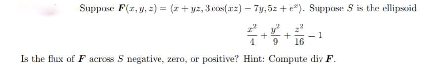 Suppose F(x, y, z) = (x+ yz, 3 cos(rz) – 7y, 5z + e"). Suppose S is the ellipsoid
22
= 1
16
4
9.
Is the flux of F across S negative, zero, or positive? Hint: Compute div F.
