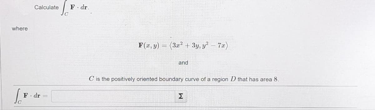 Calculate
F. dr.
where
F(r, y) = (32 + 3y, y? - 7x)
and
C is the positively oriented boundary curve of a region D that has area 8.
F- dr =
Σ

