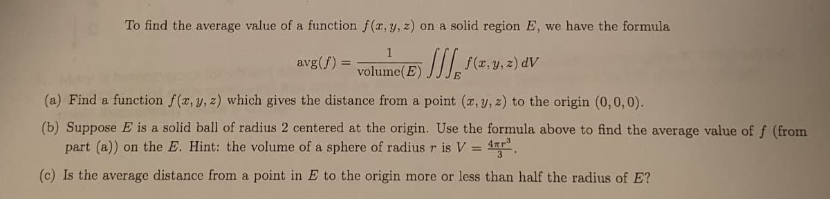 To find the average value of a function f(x, y, z) on a solid region E, we have the formula
1
avg(f)
f(2, y, z) dV
volume(E)
(a) Find a function f(x, y, z) which gives the distance from a point (x, y, z) to the origin (0,0, 0).
(b) Suppose E is a solid ball of radius 2 centered at the origin. Use the formula above to find the average value of f (from
part (a)) on the E. Hint: the volume of a sphere of radius r is V = 4r.
(c) Is the average distance from a point in E to the origin more or less than half the radius of E?
