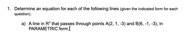 1. Determine an equation for each of the following lines (given the indicated form for each
question).
a) A line in R° that passes through points A(2, 1, -3) and B(6, -1, -3), in
PARAMETRIC form.
