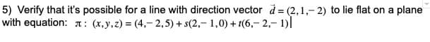 5) Verify that it's possible for a line with direction vector d = (2,1,- 2) to lie flat on a plane
with equation: T : (x,y,z) = (4,- 2,5) + s(2,- 1,0) + 1(6,– 2,- 1)|
