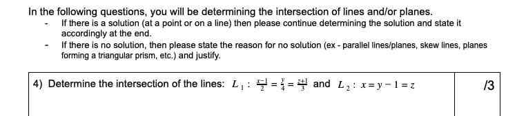 In the following questions, you will be determining the intersection of lines and/or planes.
If there is a solution (at a point or on a line) then please continue determining the solution and state it
accordingly at the end.
If there is no solution, then please state the reason for no solution (ex - parallel lines/planes, skew lines, planes
forming a triangular prism, etc.) and justify.
4) Determine the intersection of the lines: L: ==4 and L2: x=y-1 = z
13

