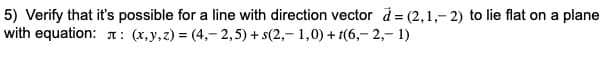 5) Verify that it's possible for a line with direction vector d = (2,1,- 2) to lie flat on a plane
with equation: л: (х, у,2) %3D (4,-2,5) + s(2,- 1,0) + (6,- 2,- 1)
