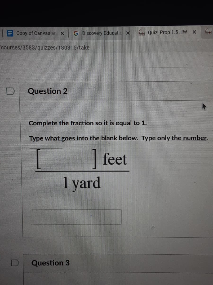 ECopy of Canvas an x
G Discovery Educatio x
. Quiz: Prop 1.5 HW X
courses/3583/quizzes/180316/take
Question 2
Complete the fraction so it is equal to 1.
Type what goes into the blank below. Type only the number.
| feet
1 yard
Question 3
