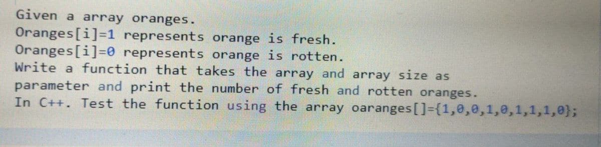 Given a array oranges.
Oranges[i]=1 represents orange is fresh.
Oranges[i]30 represents orange is rotten.
Write a function that takes the array and array size as
parameter and print the number of fresh and rotten oranges.
In C++. Test the function using the array oaranges[]={1,0,0,1,0,1,1,1,0};
