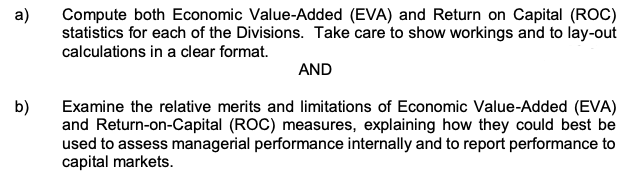 а)
Compute both Economic Value-Added (EVA) and Return on Capital (ROC)
statistics for each of the Divisions. Take care to show workings and to lay-out
calculations in a clear format.
AND
b)
Examine the relative merits and limitations of Economic Value-Added (EVA)
and Return-on-Capital (ROC) measures, explaining how they could best be
used to assess managerial performance internally and to report performance to
capital markets.
