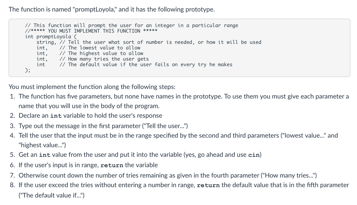The function is named "promptLoyola," and it has the following prototype.
// This function will prompt the user for an integer in a particular range
//***** YOU MUST IMPLEMENT THIS FUNCTION *****
int promptLoyola (
string, // Tell the user what sort of number is needed, or how it will be used
int,
int,
int,
int
// The lowest value to allow
// The highest value to allow
// How many tries the user gets
// The default value if the user fails on every try he makes
);
You must implement the function along the following steps:
1. The function has five parameters, but none have names in the prototype. To use them you must give each parameter a
name that you will use in the body of the program.
2. Declare an int variable to hold the user's response
3. Type out the message in the first parameter ("Tell the user...")
4. Tell the user that the input must be in the range specified by the second and third parameters ("lowest value." and
"highest value.")
5. Get an int value from the user and put it into the variable (yes, go ahead and use cin)
6. If the user's input is in range, return the variable
7. Otherwise count down the number of tries remaining as given in the fourth parameter ("How many tries.")
8. If the user exceed the tries without entering a number in range, return the default value that is in the fifth parameter
("The default value if..")

