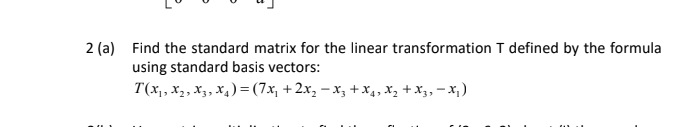 2 (a) Find the standard matrix for the linear transformation T defined by the formula
using standard basis vectors:
T(x,, x2, X3, x4) = (7x, + 2x, – x3 +x4, X, + X3, – X; )
