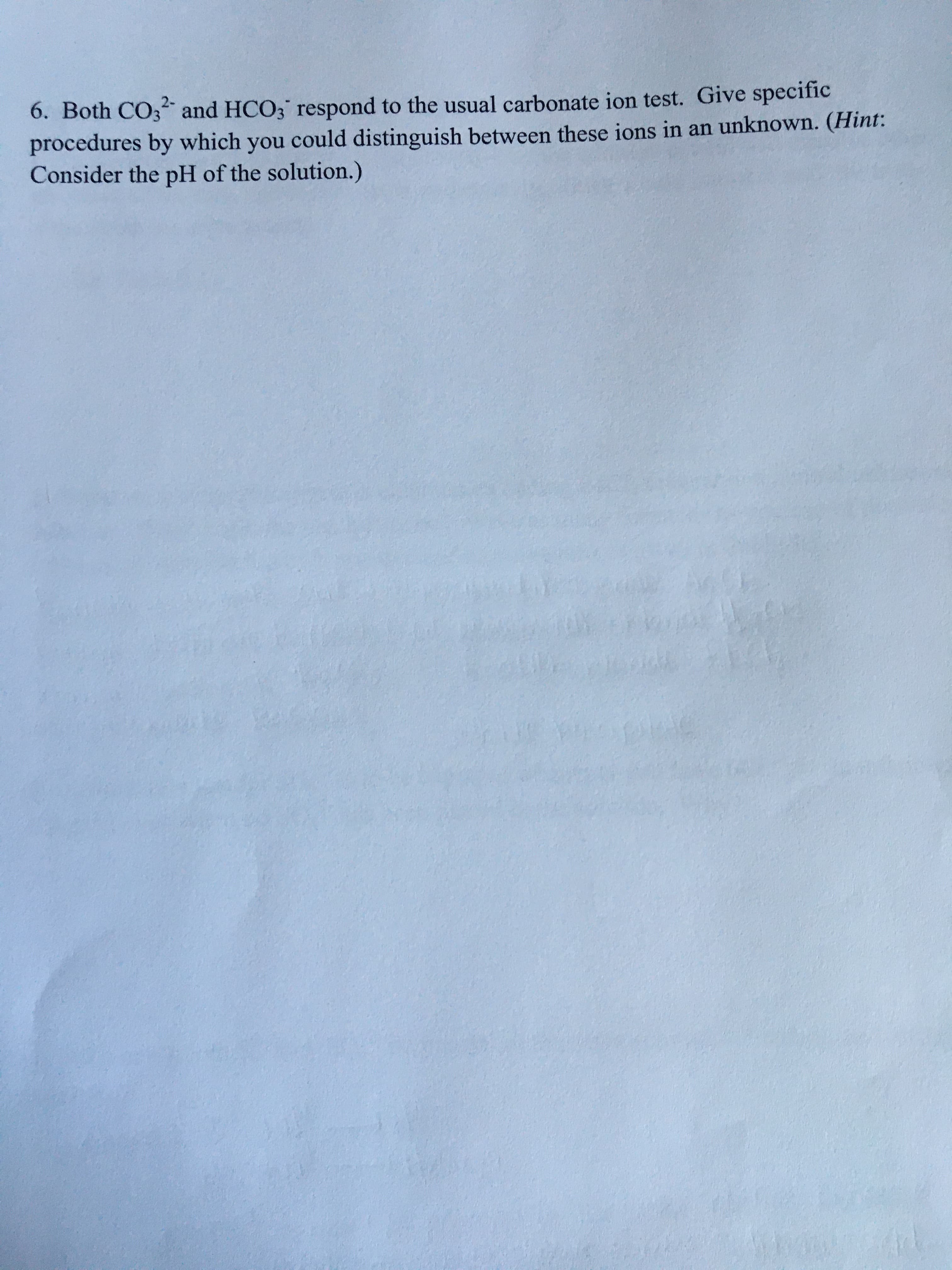 6. Both CO3 and HCO3 respond to the usual carbonate ion test. Give specific
procedures by which you could distinguish between these ions in an unknown. (Hint:
Consider the pH of the solution.)
2-
