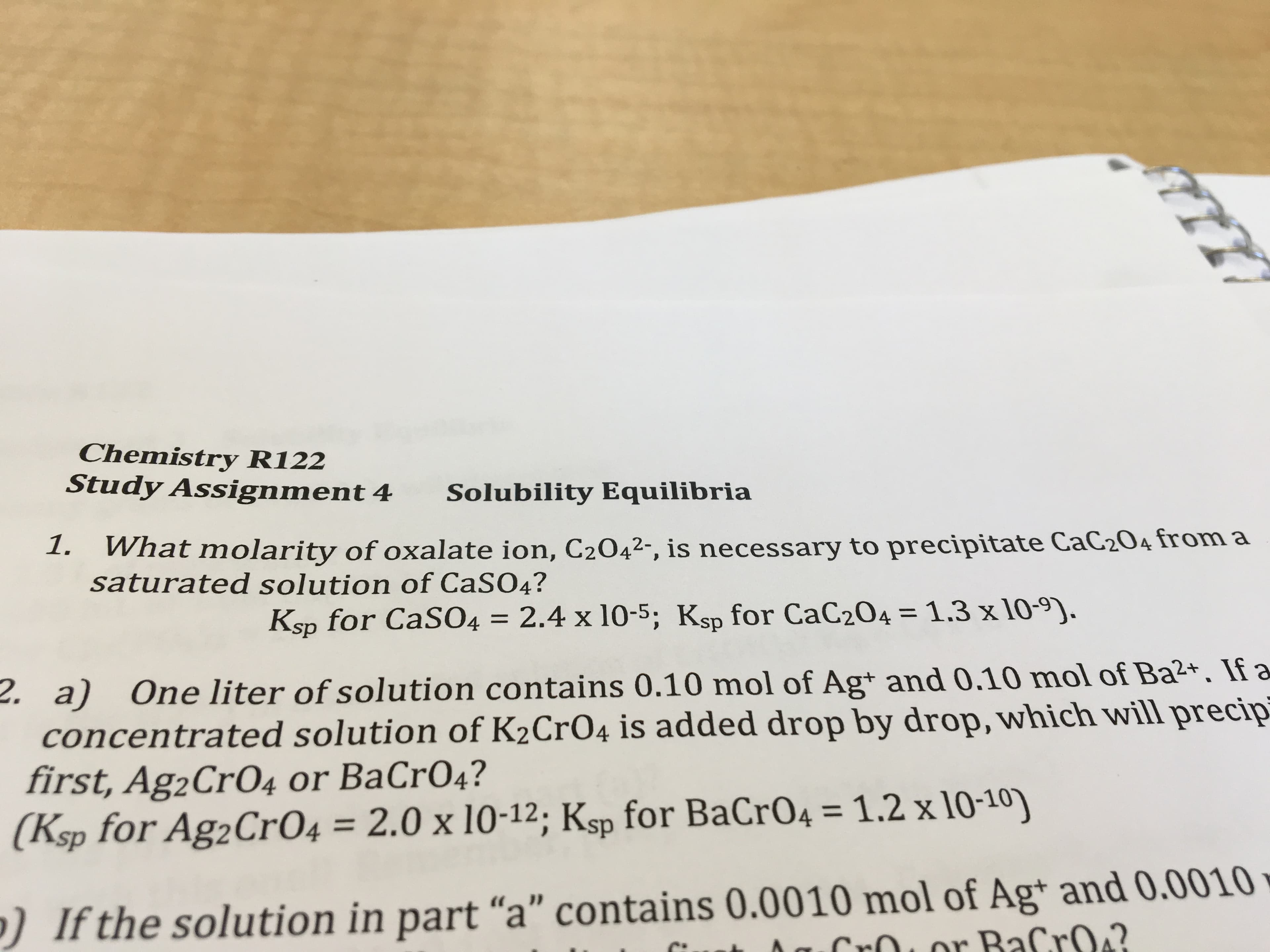 Chemistry R122
Study Assignment 4
Solubility Equilibria
What molarity of oxalate ion, C2042-, is necessary to precipitate CaC204 from a
saturated solution of CaSO4?
1.
4 = 2.4 x 10-5; Ksp for CaC204 = 1.3 x 10-9).
for CaSO4
%3D
Ksp
2. a) One liter of solution contains 0.10 mol of Ag+ and 0.10 mol of Ba2+. If a
concentrated solution of K2CrO4 is added drop by drop, which will precip
first, Ag2Cr04 or BaCrO4?
(Ksp for Ag2CrO4 = 2.0 x 10-12; Ksp for BaCrO4 = 1.2 x 10-10)
%3D
%3D
)If the solution in part “a" contains 0.0010 mol of Ag* and 0.0010
Lor BaCro?
Cr
