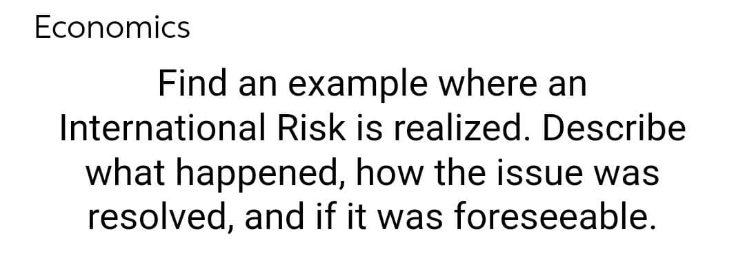 Economics
Find an example where an
International Risk is realized. Describe
what happened, how the issue was
resolved, and if it was foreseeable.
