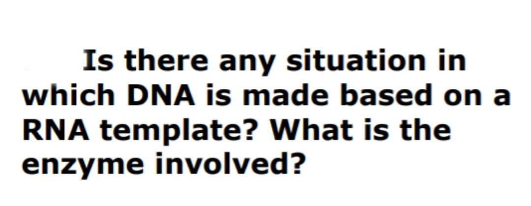 Is there any situation in
which DNA is made based on a
RNA template? What is the
enzyme involved?
