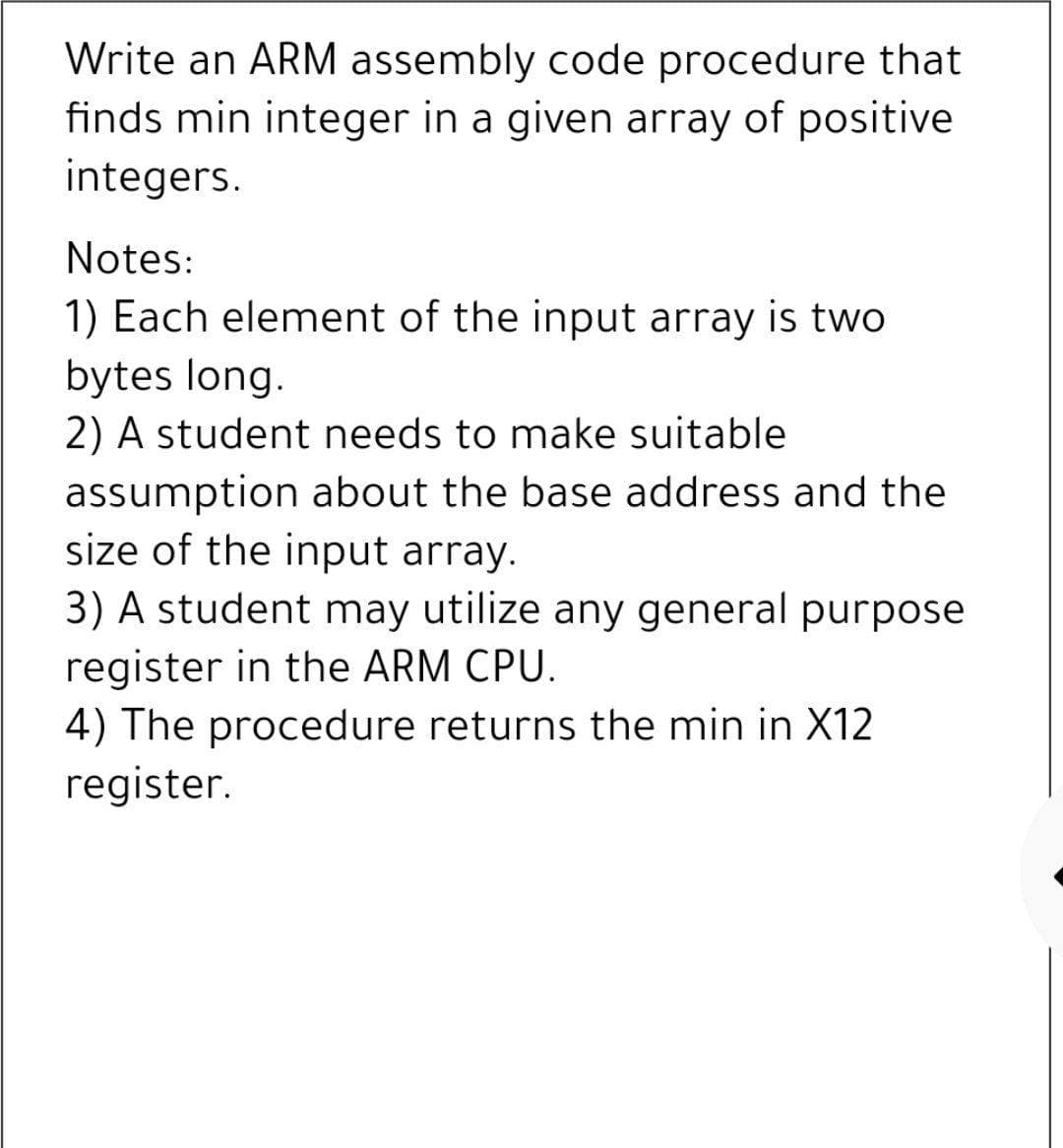 Write an ARM assembly code procedure that
finds min integer in a given array of positive
integers.
Notes:
1) Each element of the input array is two
bytes long.
2) A student needs to make suitable
assumption about the base address and the
size of the input array.
3) A student may utilize any general purpose
register in the ARM CPU.
4) The procedure returns the min in X12
register.
