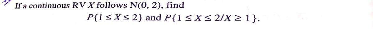 If a continuous RV X follows N(0, 2), find
P{1<X<2} and P{1 <X< 2/X > 1}.
