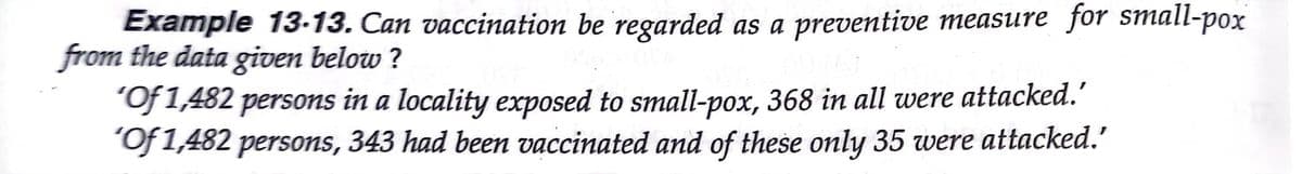 Example 13-13. Can vaccination be regarded as a preventive measure for small-pox
from the data given below ?
"Of 1,482 persons in a locality exposed to small-pox, 368 in all were attacked.'
"Of 1,482 persons, 343 had been vaccinated and of these only 35 were attacked.'
