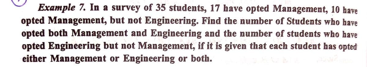 Example 7. In a survey of 35 students, 17 have opted Management, 10 have
opted Management, but not Engineering. Find the number of Students who have
opted both Management and Engineering and the number of students who have
opted Engineering but not Management, if it is given that each student has opted
either Management or Engineering or both.
