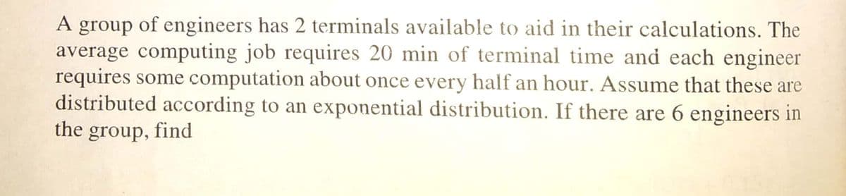 of engineers has 2 terminals available to aid in their calculations. The
average computing job requires 20 min of terminal time and each engineer
requires some computation about once every half an hour. Assume that these are
distributed according to an exponential distribution. If there are 6 engineers in
A
group
the
group,
find
