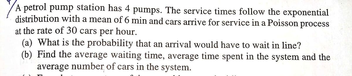 A petrol pump station has 4 pumps. The service times follow the exponential
distribution with a mean of 6 min and cars arrive for service in a Poisson process
at the rate of 30 cars per hour.
(a) What is the probability that an arrival would have to wait in line?
(b) Find the average waiting time, average time spent in the system and the
average number of cars in the system.
