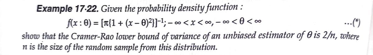 Example 17-22. Given the probability density function :
f(x: 0) = [T{1+ (x – 0)}]-1; – ∞ <x< ∞, – ∞ < 0 <∞
show that the Cramer-Rao lower bound of variance of an unbiased estimator of 0 is 2/n, where
n is the size of the random sample from this distribution.
...(“)
%3D
- 00
|
