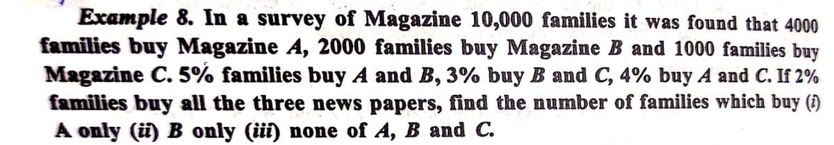 Example 8. In a survey of Magazine 10,000 families it was found that 4000
families buy Magazine A, 2000 families buy Magazine B and 1000 families buy
Magazine C. 5% families buy A and B, 3% buy B and C, 4% buy A and C. If 2%
families buy all the three news papers, find the number of families which buy (1)
A only (ü) B only (üi) none of A, B and C.
