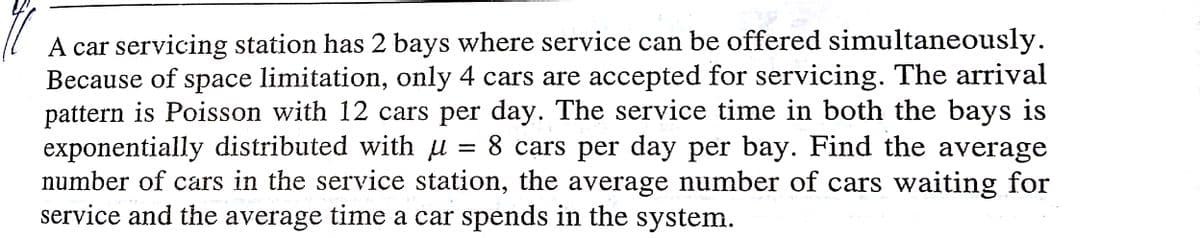 A car servicing station has 2 bays where service can be offered simultaneously.
Because of space limitation, only 4 cars are accepted for servicing. The arrival
pattern is Poisson with 12 cars per day. The service time in both the bays is
exponentially distributed with µ = 8 cars per day per bay. Find the average
number of cars in the service station, the average number of cars waiting for
service and the average time a car spends in the system.
