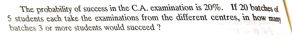 The probability of success in the C.A. examination is 20%. If 20 batches of
5 students each take the examinations from the different centres, in how many
batches 3 or more students would succeed?