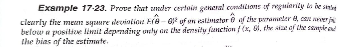 Example 17-23. Prove that under certain general conditions of regularity to be stated
clearly the mean square deviation E(0 – O)² of an estimator 0 of the parameter 0, can never fall
below a positive limit depending only on the density function f (x, 0), the size of the sample and
the bias of the estimate.
