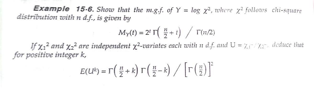 Example 15-6. Show that the m.g.f. of Y = log x², where x² follows chi-square
distribution with n d.f., is given by
My(t) = 2' T+ i) / r(n/2}
If X1? and x2² are independent x²-variates each with n d.f. and U = %;"/X2, deduce that
for positive integer k,
%3D
E(U')-r(플+)r(플-)/ [r(3)T
2
2
