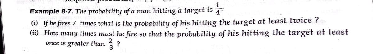 1
Example 8-7. The probability of a man hitting a target is
4
(i) If he fires 7 times what is the probability of his hitting the target at least twice ?
(ii) How many times must he fire so that the probability of his hitting the target at least
once is greater than
тапy
3
