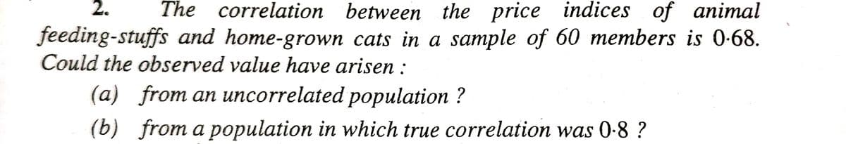 2. The correlation between the price indices of animal
feeding-stuffs and home-grown cats in a sample of 60 members is 0.68.
Could the observed value have arisen:
(a) from an uncorrelated population?
(b) from a population in which true correlation was 0-8?