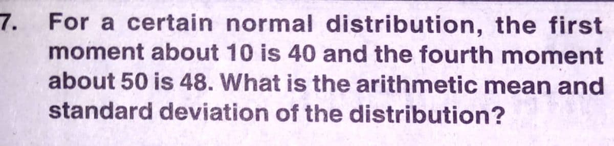 7.
For a certain normal distribution, the first
moment about 10 is 40 and the fourth moment
about 50 is 48. What is the arithmetic mean and
standard deviation of the distribution?
