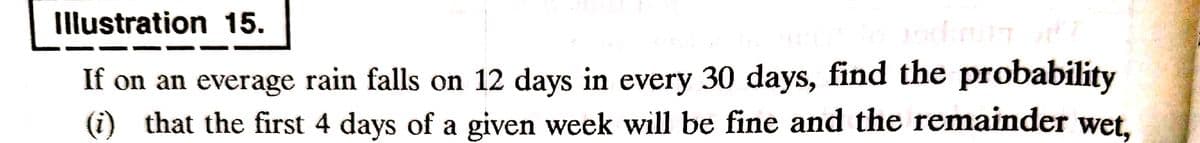 Illustration 15.
rodirupt off
If on an everage rain falls on 12 days in every 30 days, find the probability
(i) that the first 4 days of a given week will be fine and the remainder wet,