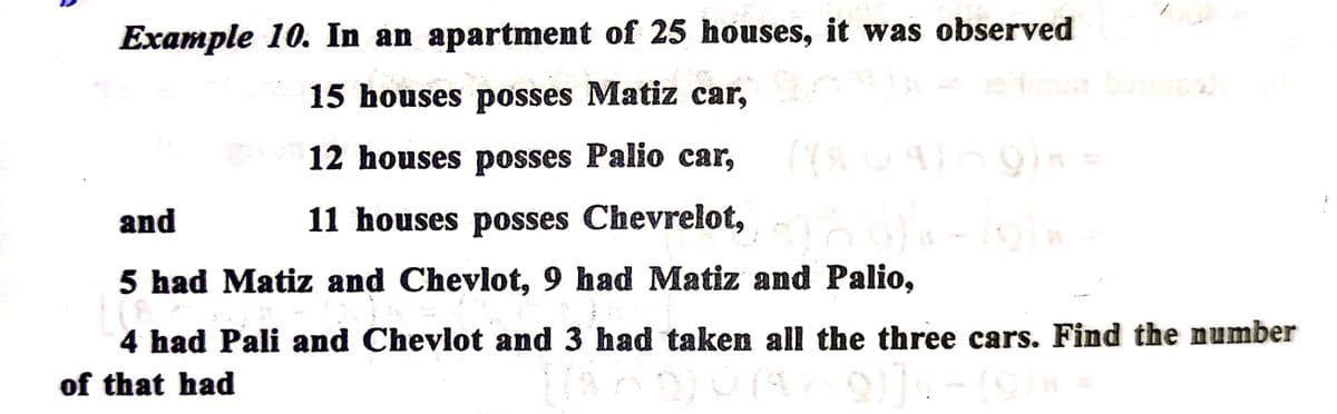 Example 10. In an apartment of 25 houses, it was observed
15 houses posses Matiz car,
12 houses posses Palio car,
and
11 houses posses Chevrelot,
5 had Matiz and Chevlot, 9 had Matiz and Palio,
4 had Pali and Chevlot and 3 had taken all the three cars. Find the number
of that had
