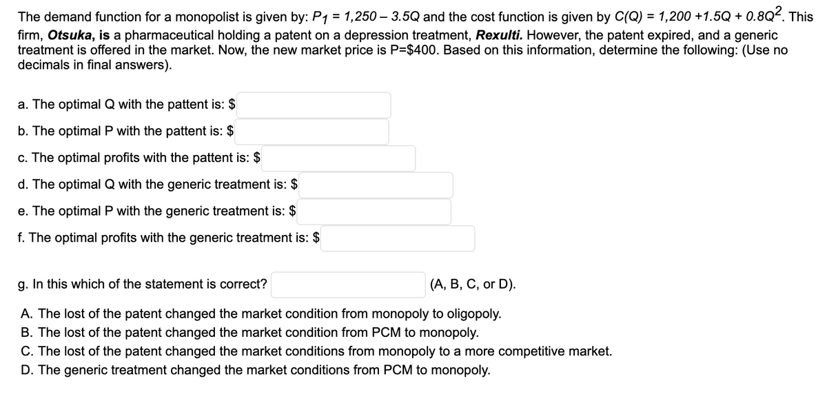 The demand function for a monopolist is given by: P1 = 1,250 – 3.5Q and the cost function is given by C(Q) = 1,200 +1.5Q + 0.8Q. This
firm, Otsuka, is a pharmaceutical holding a patent on a depression treatment, Rexulti. However, the patent expired, and a generic
treatment is offered in the market. Now, the new market price is P=$400. Based on this information, determine the following: (Use no
decimals in final answers).
%3D
a. The optimal Q with the pattent is: $
b. The optimal P with the pattent is: $
c. The optimal profits with the pattent is: $
d. The optimal Q with the generic treatment is: $
e. The optimal P with the generic treatment is: $
f. The optimal profits with the generic treatment is: $
g. In this which of the statement is correct?
(A, B, C, or D).
A. The lost of the patent changed the market condition from monopoly to oligopoly.
B. The lost of the patent changed the market condition from PCM to monopoly.
C. The lost of the patent changed the market conditions from monopoly to a more competitive market.
D. The generic treatment changed the market conditions from PCM to monopoly.
